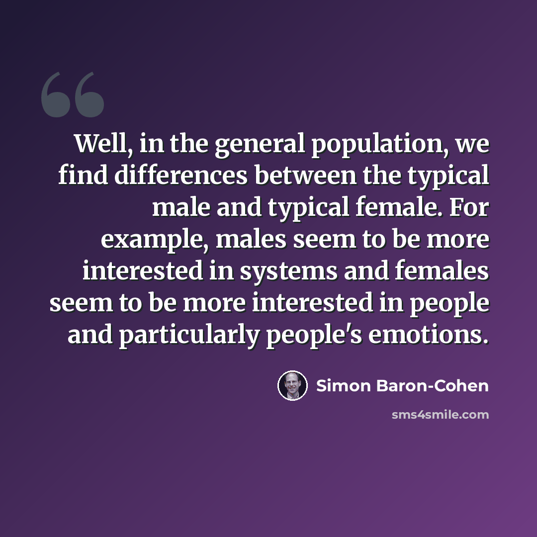 “Well, in the general population, we find differences between the typical male and typical female. For example, males seem to be more interested in systems and females seem to be more interested in people and particularly people's emotions.” quote by Simon Baron-Cohen