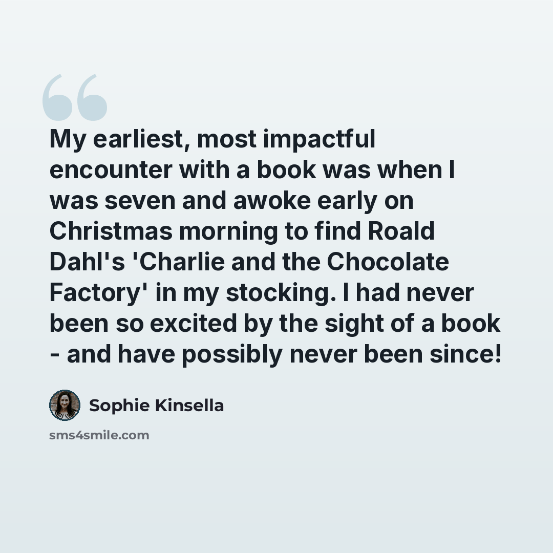 “My earliest, most impactful encounter with a book was when I was seven and awoke early on Christmas morning to find Roald Dahl's 'Charlie and the Chocolate Factory' in my stocking. I had never been so excited by the sight of a book - and have possibly never been since!” quote by Sophie Kinsella