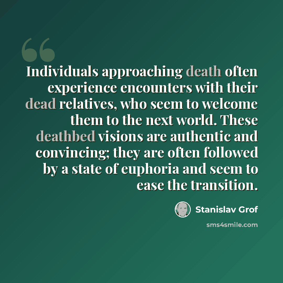 “Individuals approaching death often experience encounters with their dead relatives, who seem to welcome them to the next world. These deathbed visions are authentic and convincing; they are often followed by a state of euphoria and seem to ease the transition.” quote by Stanislav Grof