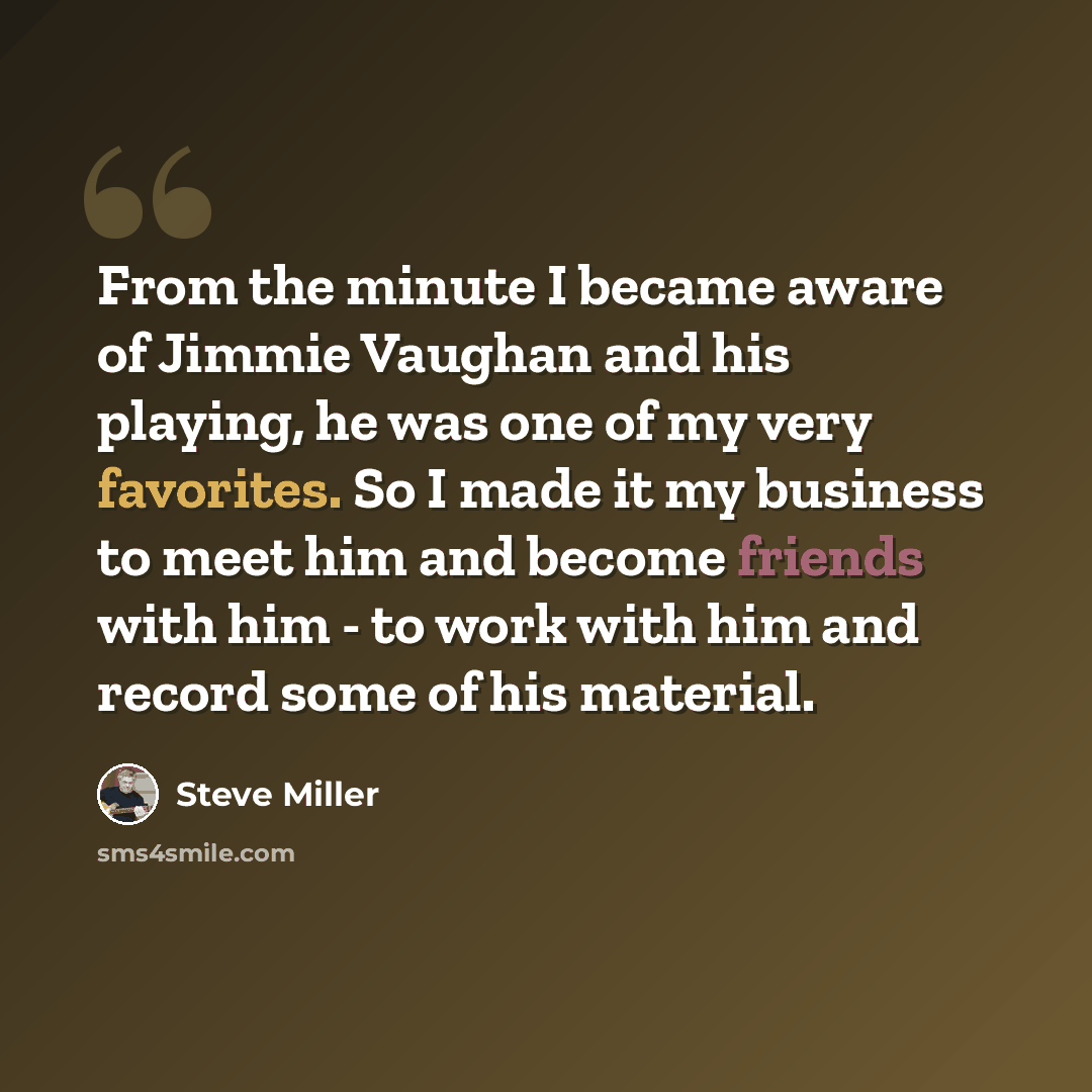 “From the minute I became aware of Jimmie Vaughan and his playing, he was one of my very favorites. So I made it my business to meet him and become friends with him - to work with him and record some of his material.” quote by Steve Miller