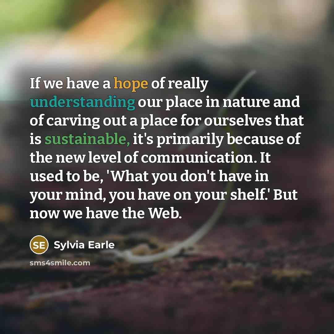 “If we have a hope of really understanding our place in nature and of carving out a place for ourselves that is sustainable, it's primarily because of the new level of communication. It used to be, 'What you don't have in your mind, you have on your shelf.' But now we have the Web.” quote by Sylvia Earle