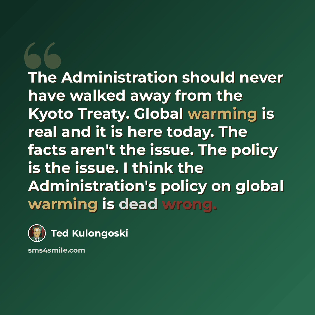 “The Administration should never have walked away from the Kyoto Treaty. Global warming is real and it is here today. The facts aren't the issue. The policy is the issue. I think the Administration's policy on global warming is dead wrong.” quote by Ted Kulongoski