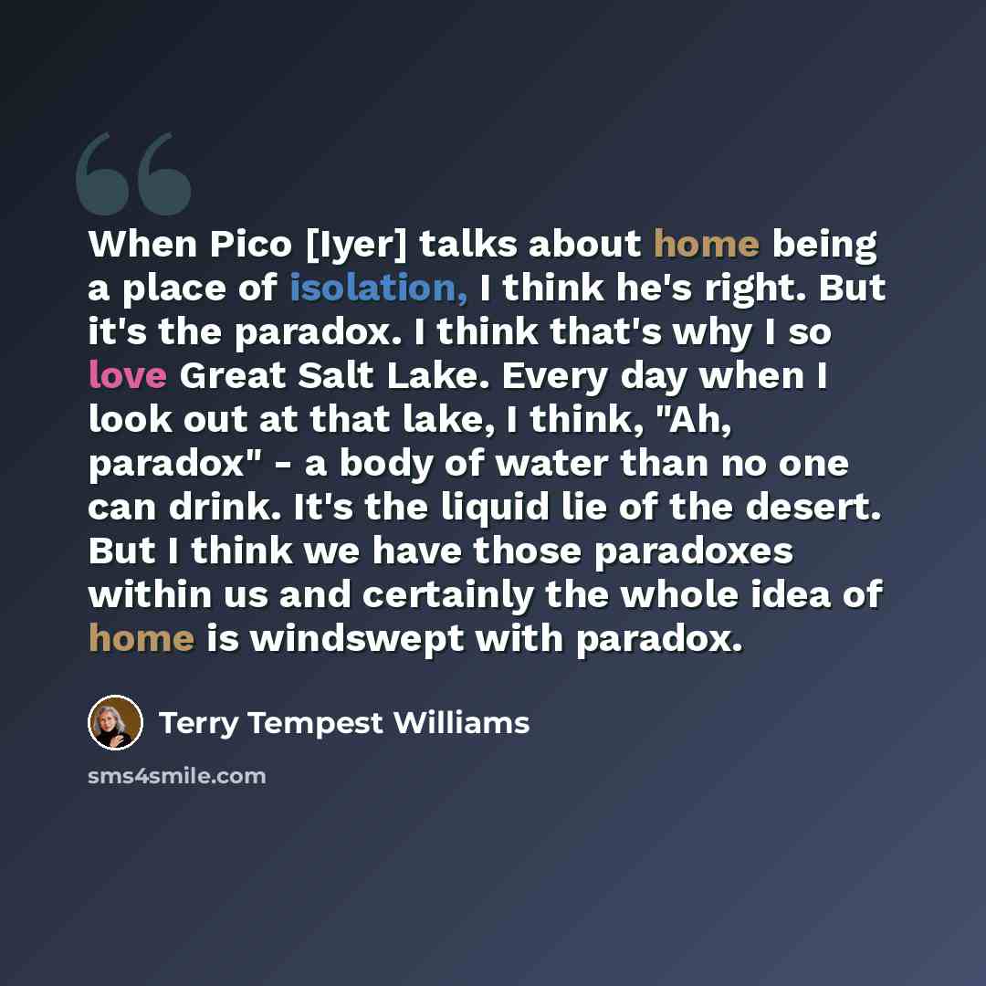 “When Pico [Iyer] talks about home being a place of isolation, I think he's right. But it's the paradox. I think that's why I so love Great Salt Lake. Every day when I look out at that lake, I think, "Ah, paradox" - a body of water than no one can drink. It's the liquid lie of the desert. But I…” quote by Terry Tempest Williams