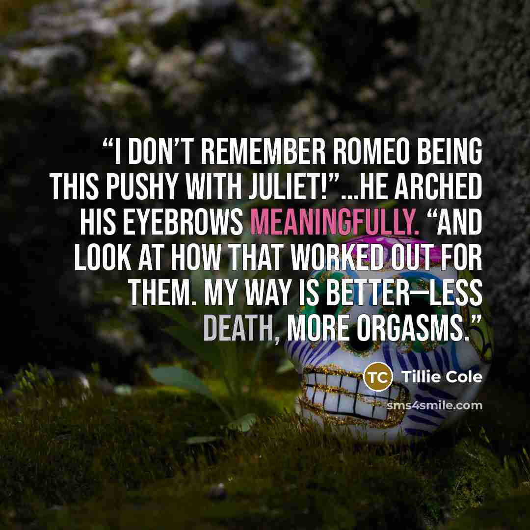 “I don’t remember Romeo being this pushy with Juliet!”…He arched his eyebrows meaningfully. “And look at how that worked out for them. My way is better—less death, more orgasms.” quote by Tillie Cole