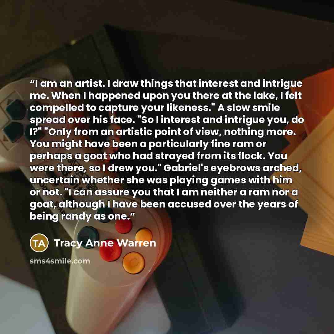 “I am an artist. I draw things that interest and intrigue me. When I happened upon you there at the lake, I felt compelled to capture your likeness." A slow smile spread over his face. "So I interest and intrigue you, do I?" "Only from an artistic point of view, nothing more. You might have been a…” quote by Tracy Anne Warren