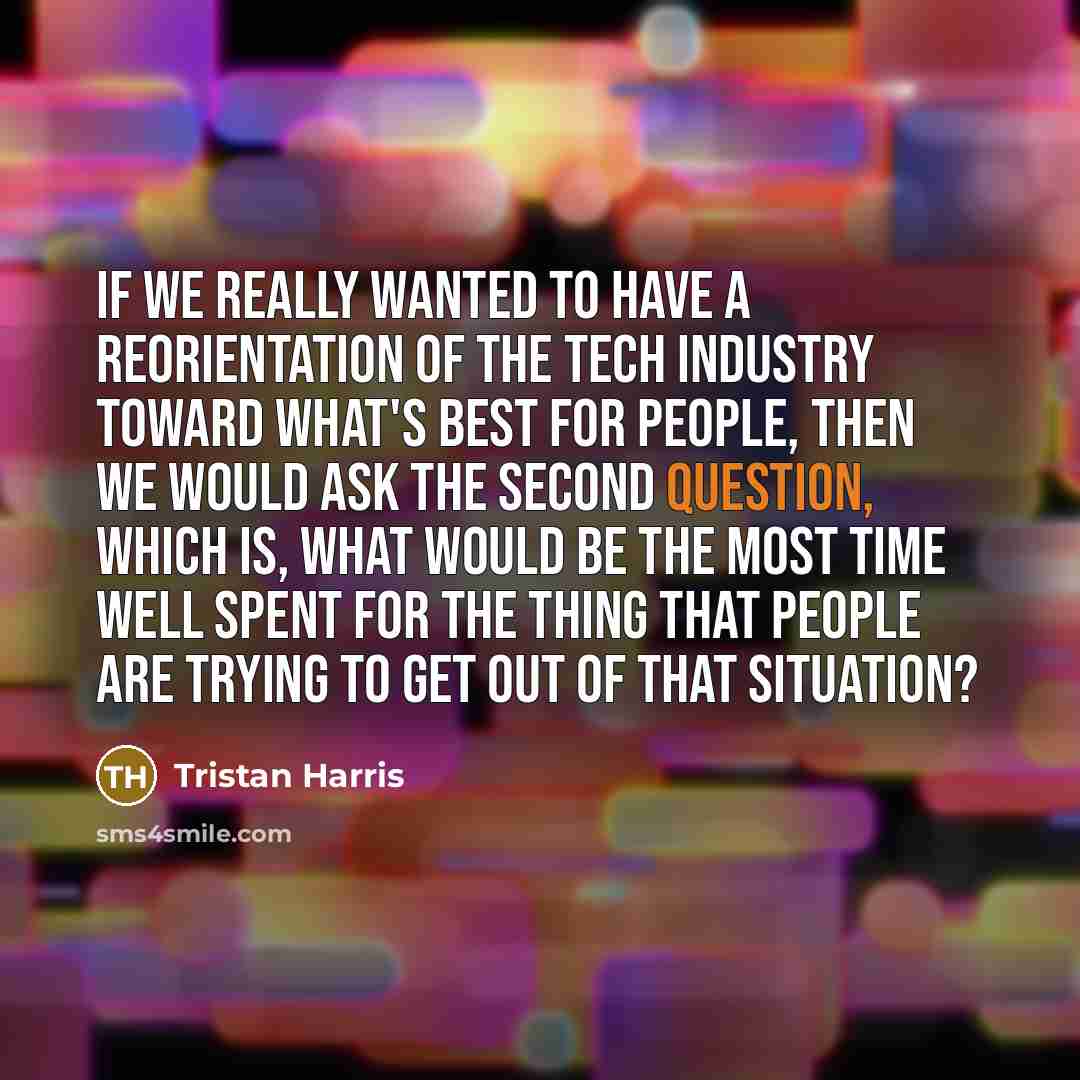 “If we really wanted to have a reorientation of the tech industry toward what's best for people, then we would ask the second question, which is, what would be the most time well spent for the thing that people are trying to get out of that situation?” quote by Tristan Harris