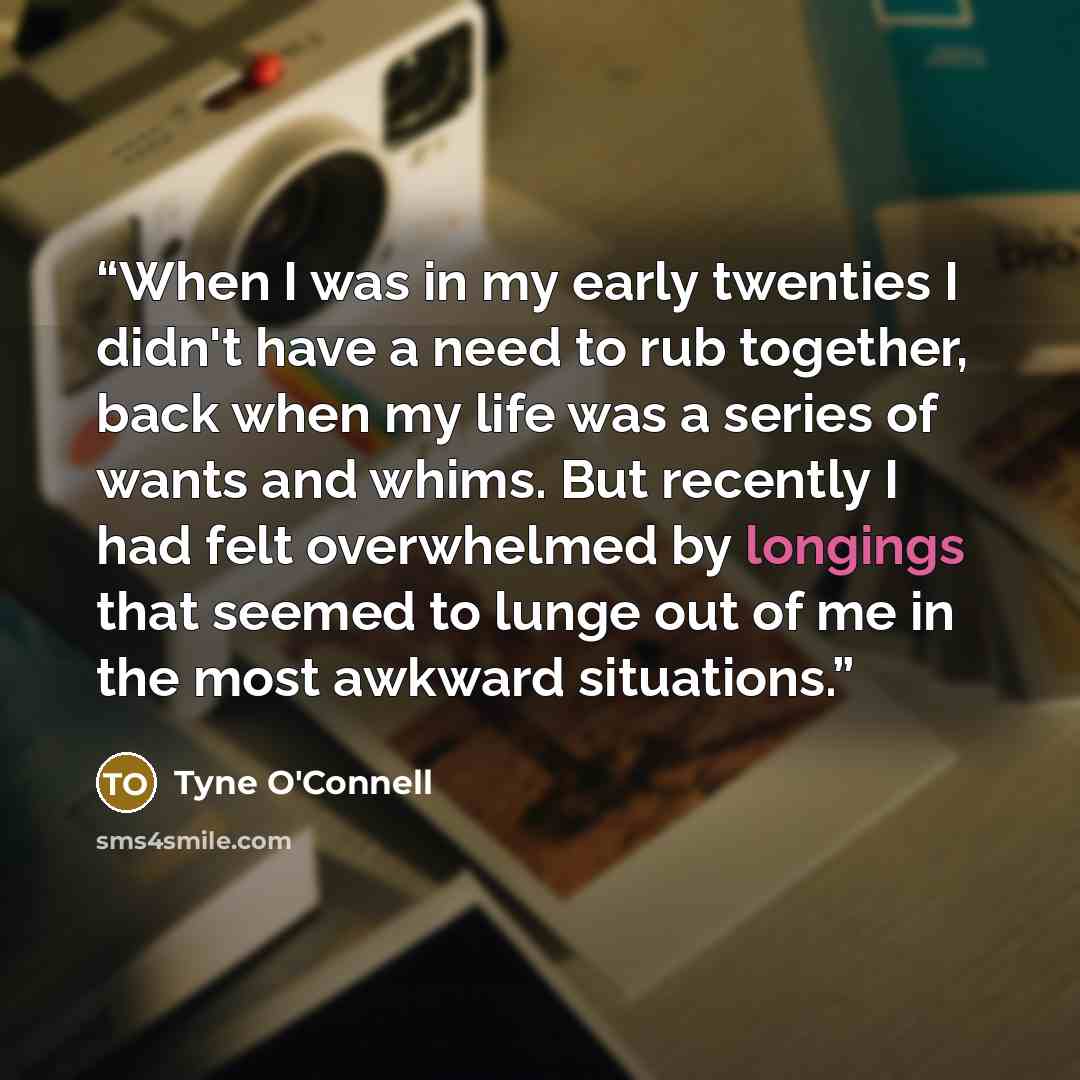 “When I was in my early twenties I didn't have a need to rub together, back when my life was a series of wants and whims. But recently I had felt overwhelmed by longings that seemed to lunge out of me in the most awkward situations.” quote by Tyne O'Connell