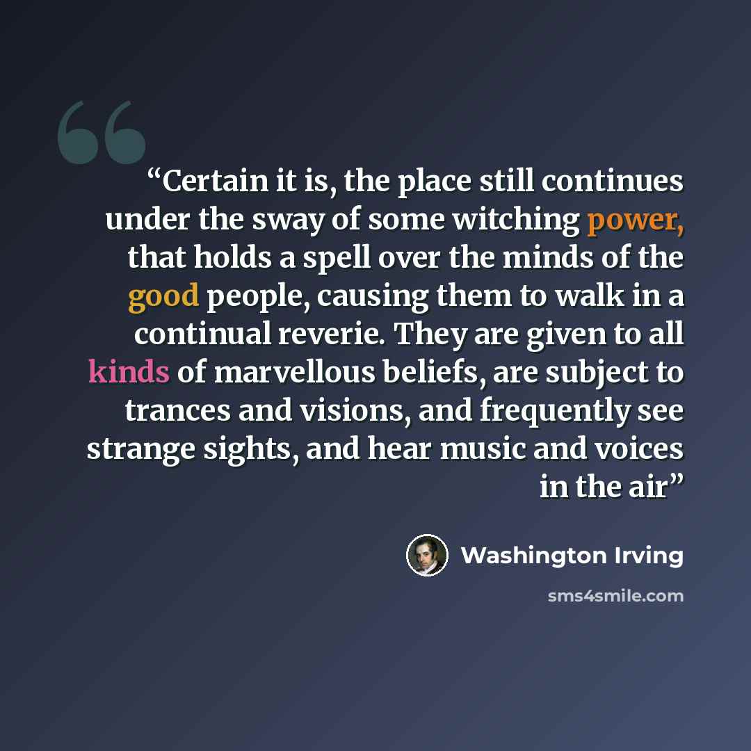 “Certain it is, the place still continues under the sway of some witching power, that holds a spell over the minds of the good people, causing them to walk in a continual reverie. They are given to all kinds of marvellous beliefs, are subject to trances and visions, and frequently see strange…” quote by Washington Irving