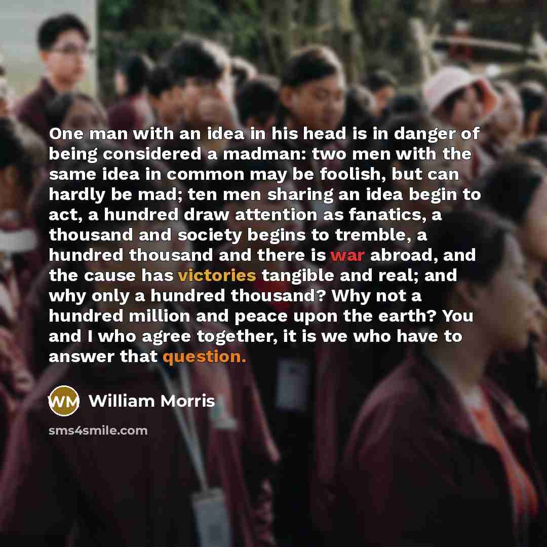 “One man with an idea in his head is in danger of being considered a madman: two men with the same idea in common may be foolish, but can hardly be mad; ten men sharing an idea begin to act, a hundred draw attention as fanatics, a thousand and society begins to tremble, a hundred thousand and there…” quote by William Morris