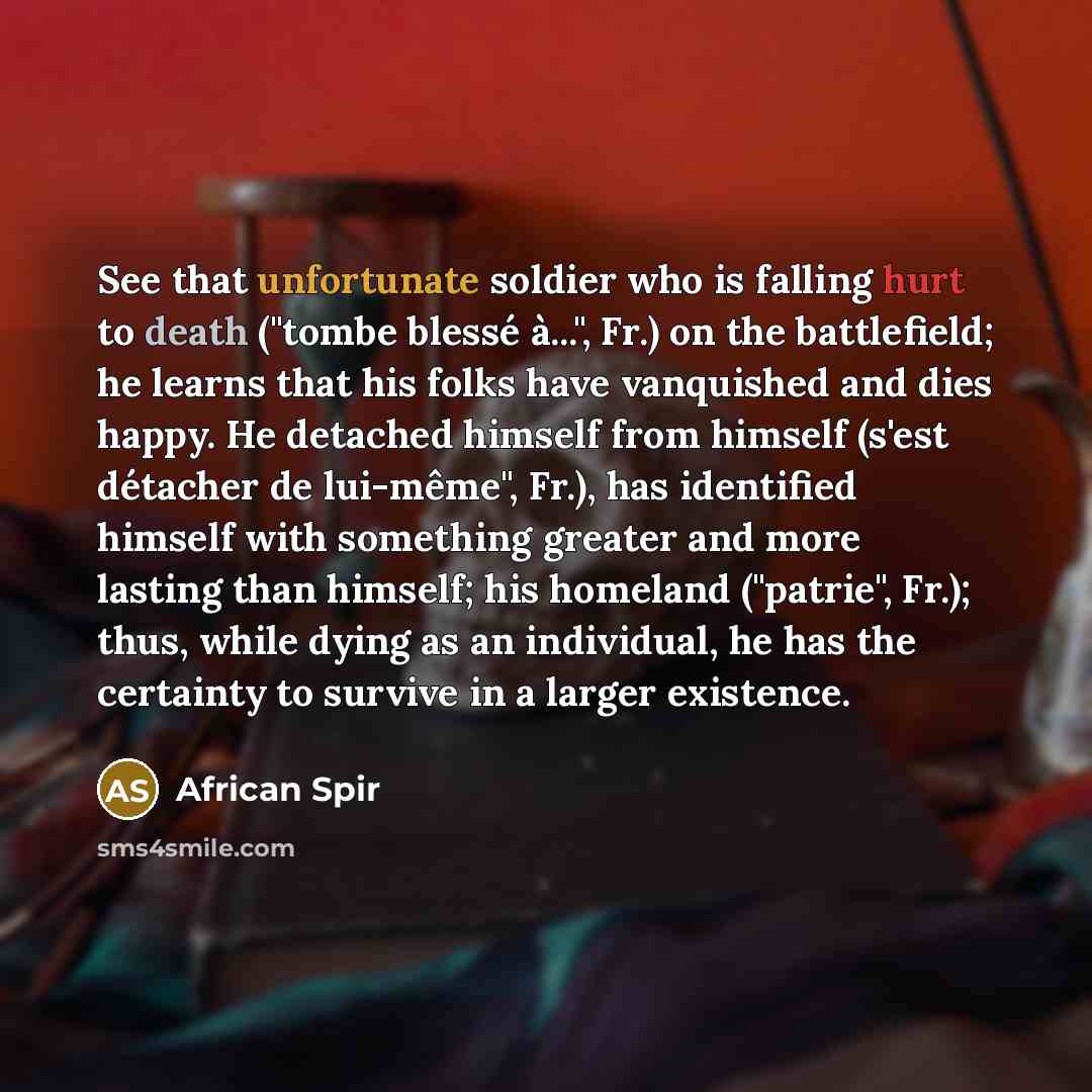 “See that unfortunate soldier who is falling hurt to death ("tombe blessé à...", Fr.) on the battlefield; he learns that his folks have vanquished and dies happy. He detached himself from himself (s'est détacher de lui-même", Fr.), has identified himself with something greater and more lasting than…” quote by African Spir