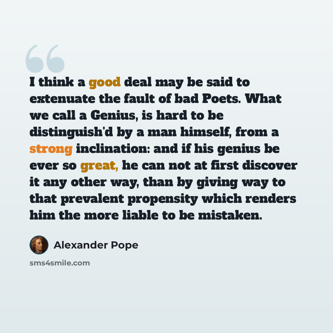 “I think a good deal may be said to extenuate the fault of bad Poets. What we call a Genius, is hard to be distinguish'd by a man himself, from a strong inclination: and if his genius be ever so great, he can not at first discover it any other way, than by giving way to that prevalent propensity…” quote by Alexander Pope