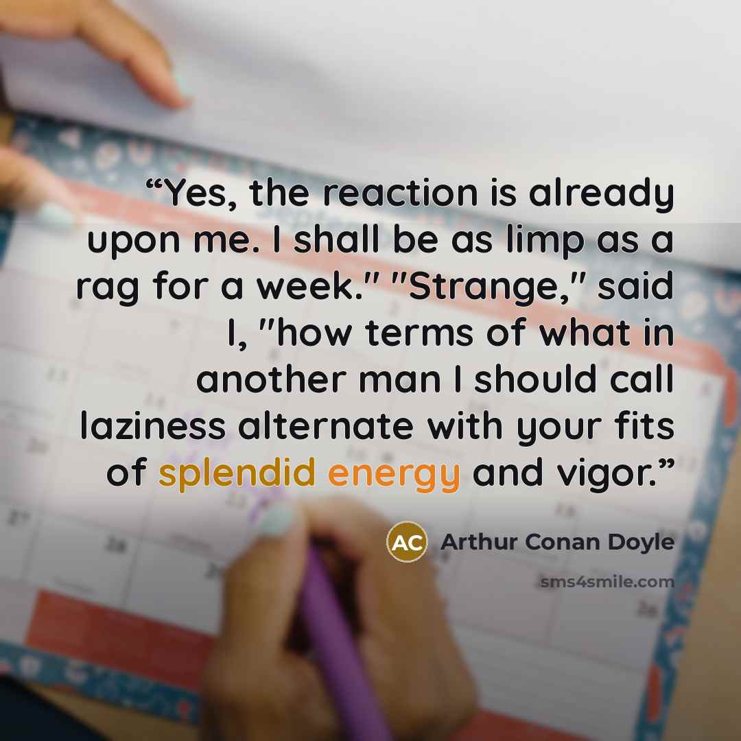 “Yes, the reaction is already upon me. I shall be as limp as a rag for a week." "Strange," said I, "how terms of what in another man I should call laziness alternate with your fits of splendid energy and vigor.” quote by Arthur Conan Doyle