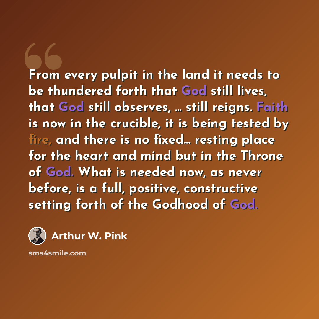 “From every pulpit in the land it needs to be thundered forth that God still lives, that God still observes, ... still reigns. Faith is now in the crucible, it is being tested by fire, and there is no fixed... resting place for the heart and mind but in the Throne of God. What is needed now, as…” quote by Arthur W. Pink