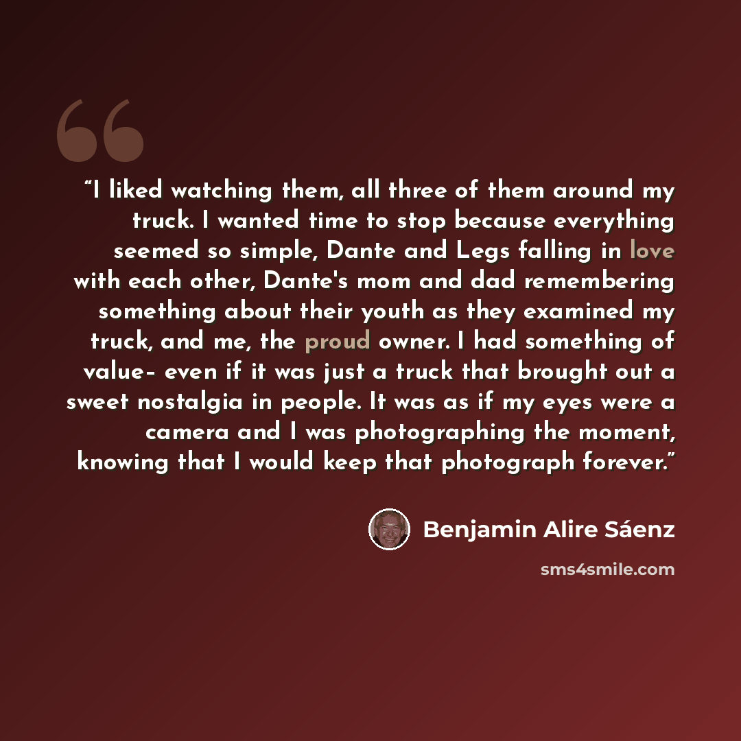“I liked watching them, all three of them around my truck. I wanted time to stop because everything seemed so simple, Dante and Legs falling in love with each other, Dante's mom and dad remembering something about their youth as they examined my truck, and me, the proud owner. I had something of…” quote by Benjamin Alire Sáenz