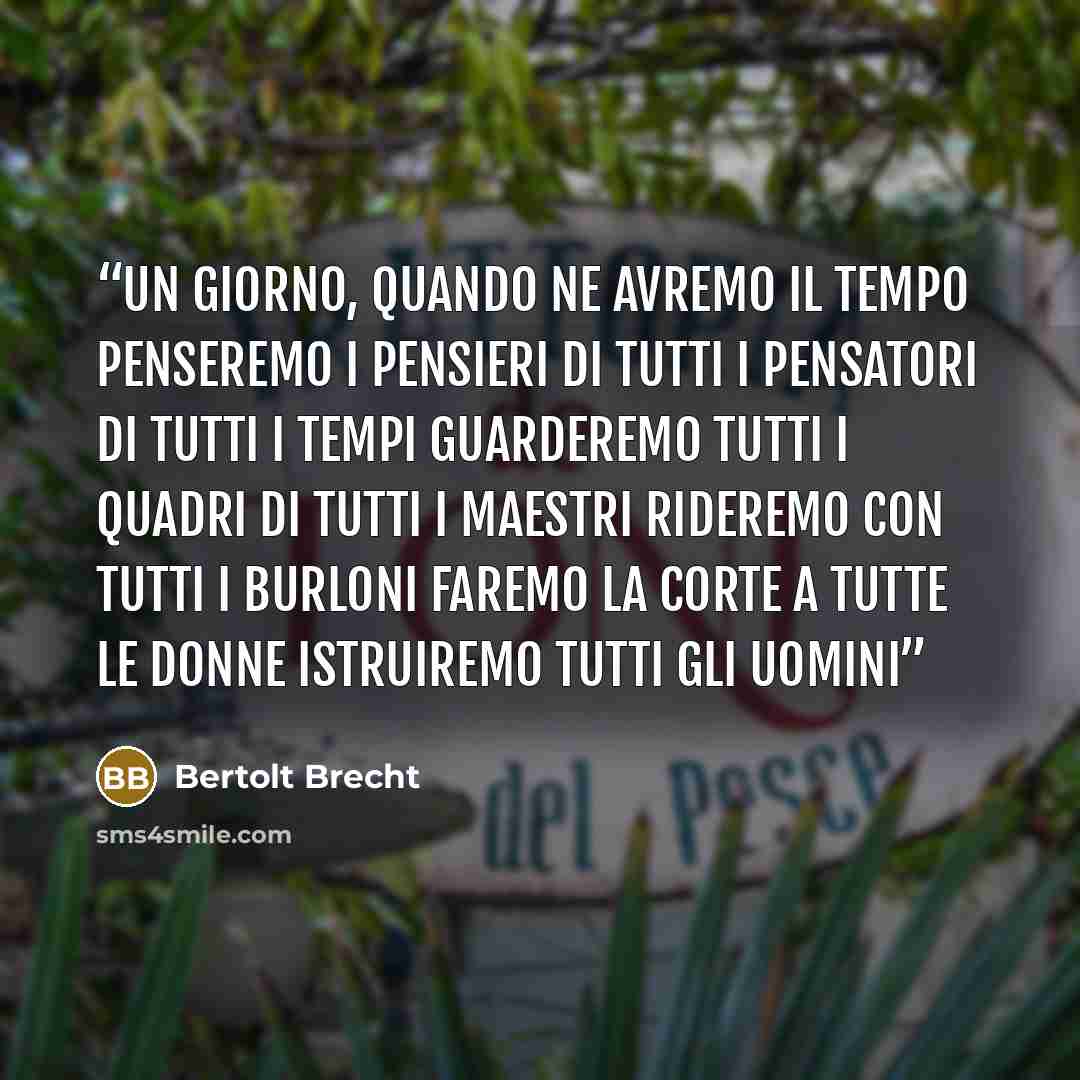 “Un giorno, quando ne avremo il tempo penseremo i pensieri di tutti i pensatori di tutti i tempi guarderemo tutti i quadri di tutti i maestri rideremo con tutti i burloni faremo la corte a tutte le donne istruiremo tutti gli uomini” quote by Bertolt Brecht