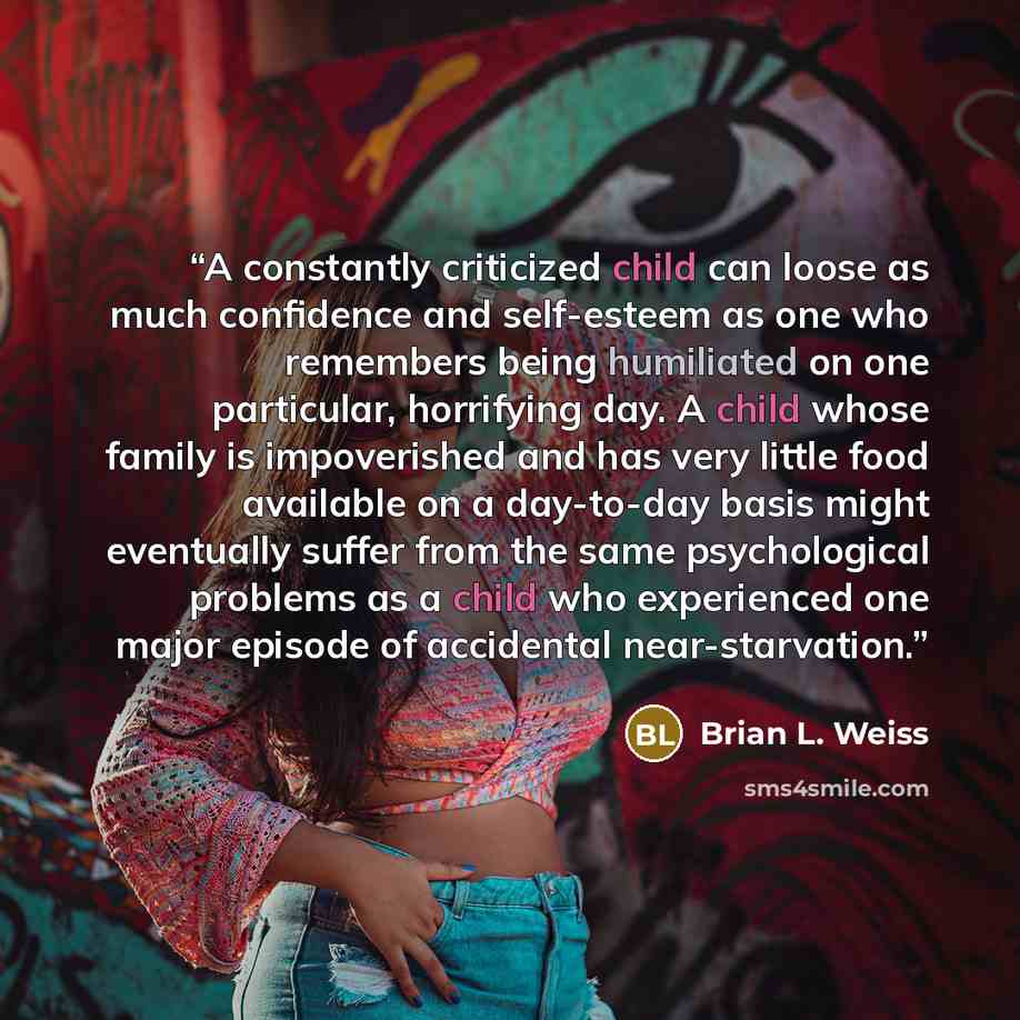 “A constantly criticized child can loose as much confidence and self-esteem as one who remembers being humiliated on one particular, horrifying day. A child whose family is impoverished and has very little food available on a day-to-day basis might eventually suffer from the same psychological…” quote by Brian L. Weiss