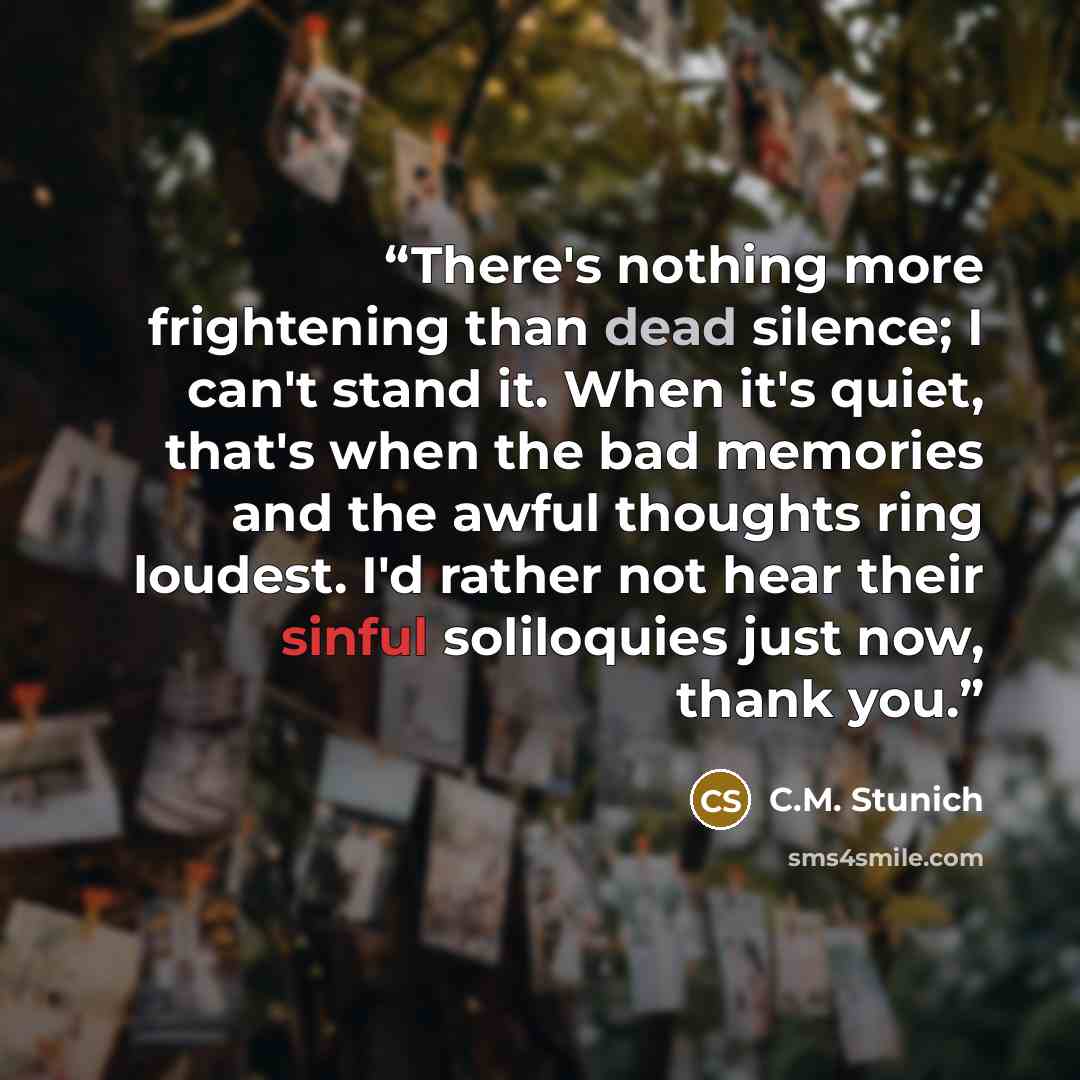 “There's nothing more frightening than dead silence; I can't stand it. When it's quiet, that's when the bad memories and the awful thoughts ring loudest. I'd rather not hear their sinful soliloquies just now, thank you.” quote by C.M. Stunich