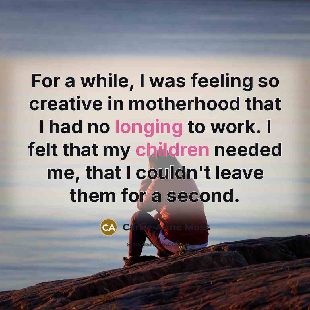 “For a while, I was feeling so creative in motherhood that I had no longing to work. I felt that my children needed me, that I couldn't leave them for a second.” quote by Carrie-Anne Moss