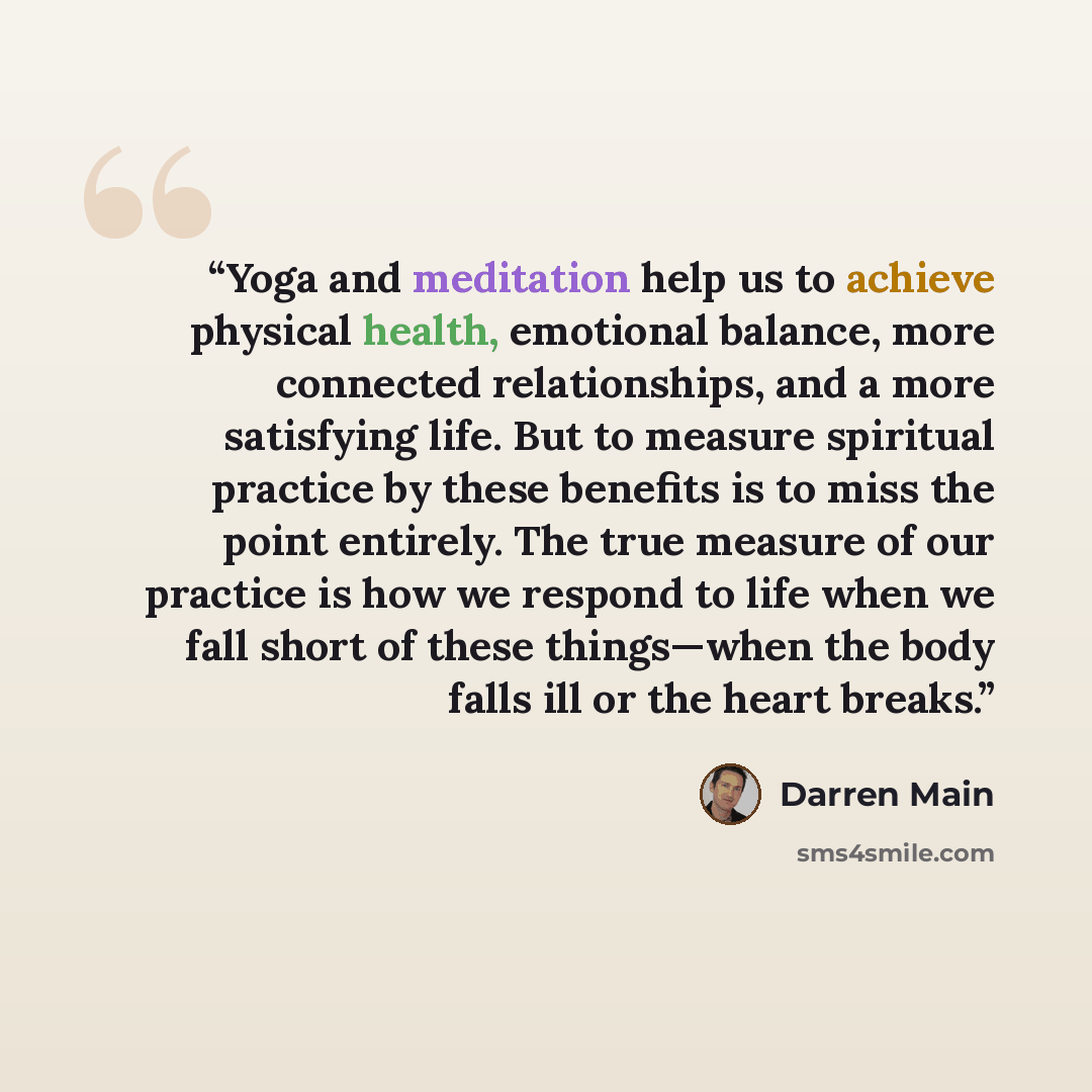 “Yoga and meditation help us to achieve physical health, emotional balance, more connected relationships, and a more satisfying life. But to measure spiritual practice by these benefits is to miss the point entirely. The true measure of our practice is how we respond to life when we fall short of…” quote by Darren Main