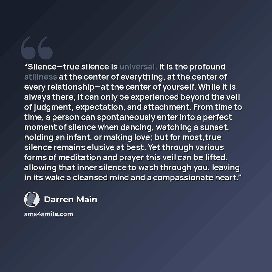 “Silence—true silence is universal. It is the profound stillness at the center of everything, at the center of every relationship—at the center of yourself. While it is always there, it can only be experienced beyond the veil of judgment, expectation, and attachment. From time to time, a person can…” quote by Darren Main