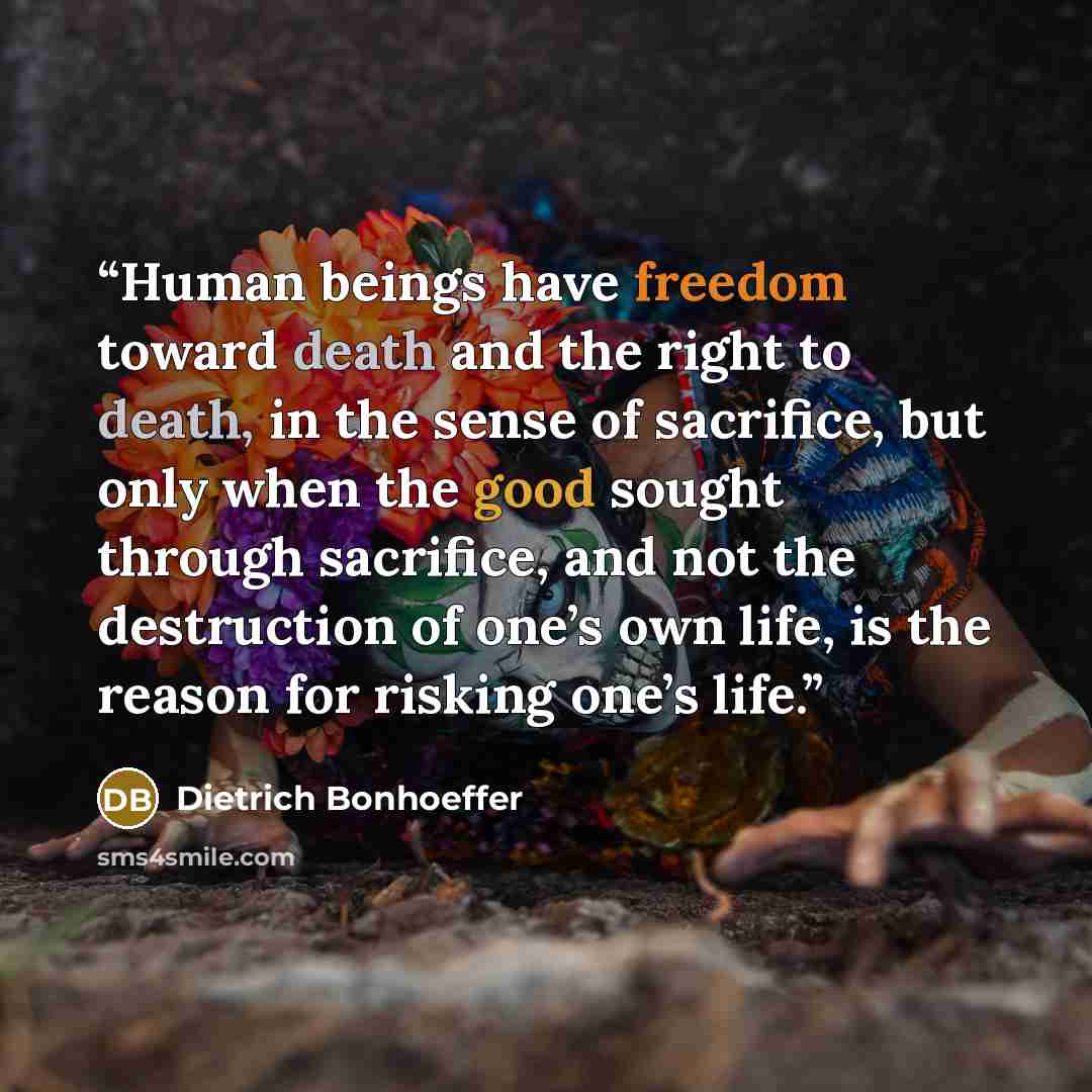 “Human beings have freedom toward death and the right to death, in the sense of sacrifice, but only when the good sought through sacrifice, and not the destruction of one’s own life, is the reason for risking one’s life.” quote by Dietrich Bonhoeffer