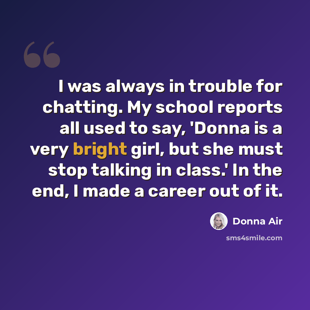 “I was always in trouble for chatting. My school reports all used to say, 'Donna is a very bright girl, but she must stop talking in class.' In the end, I made a career out of it.” quote by Donna Air