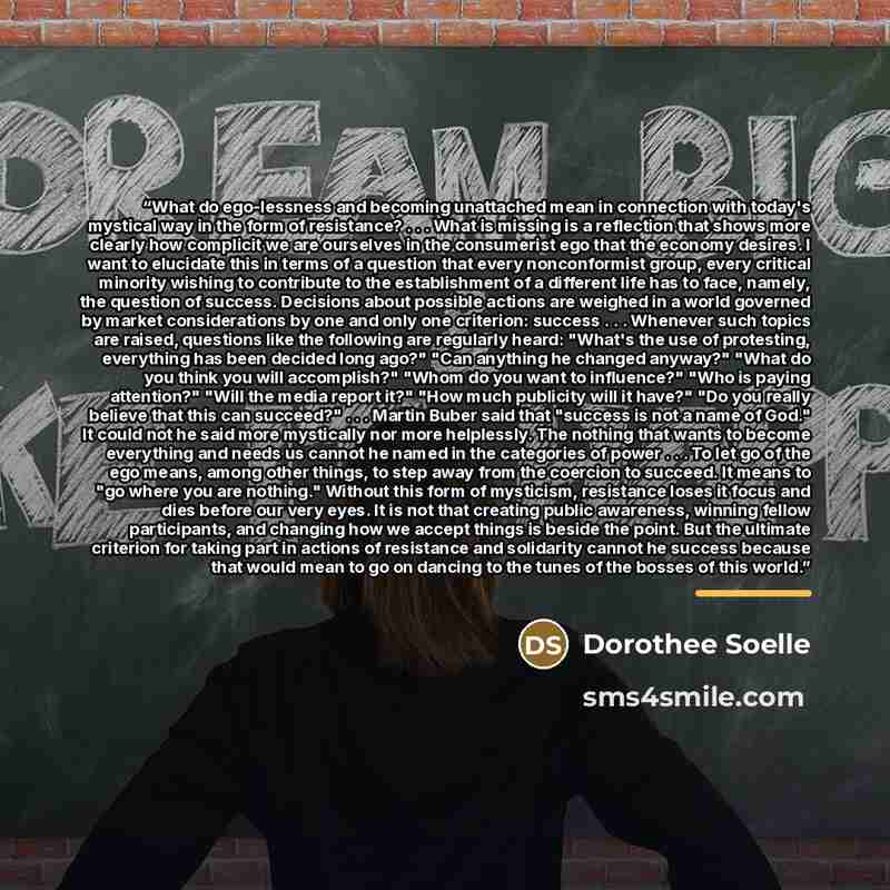 “What do ego-lessness and becoming unattached mean in connection with today's mystical way in the form of resistance? . . . What is missing is a reflection that shows more clearly how complicit we are ourselves in the consumerist ego that the economy desires. I want to elucidate this in terms of a…” quote by Dorothee Soelle