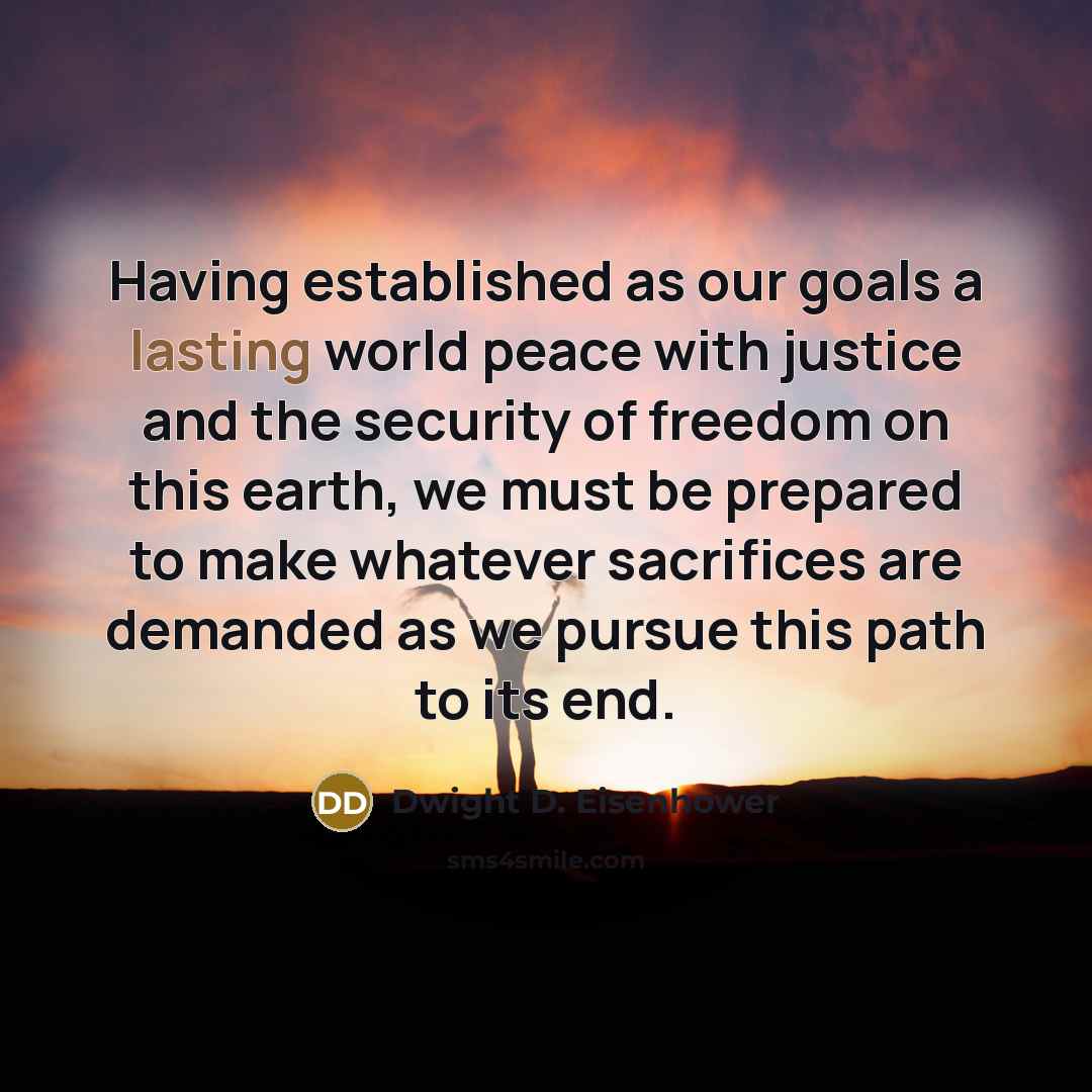 “Having established as our goals a lasting world peace with justice and the security of freedom on this earth, we must be prepared to make whatever sacrifices are demanded as we pursue this path to its end.” quote by Dwight D. Eisenhower