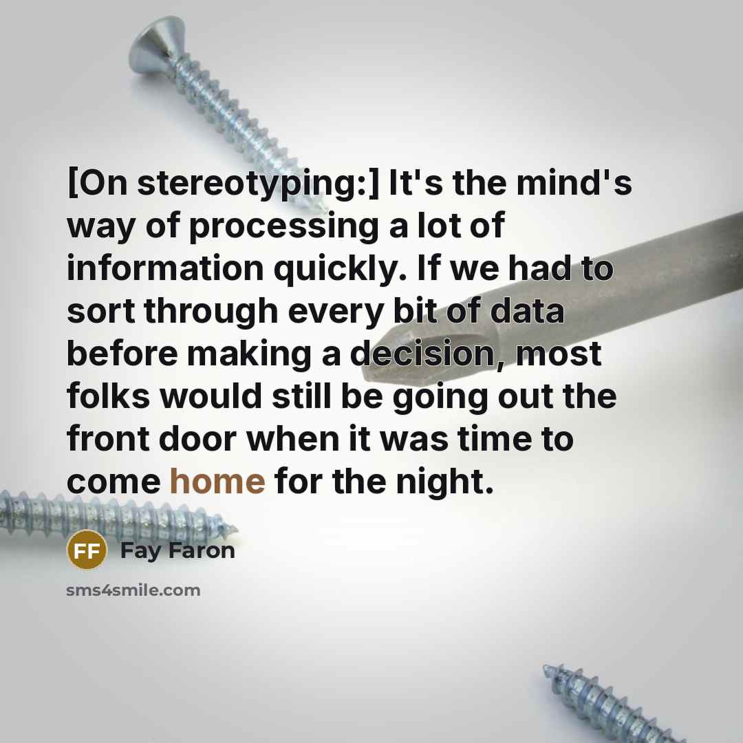 “[On stereotyping:] It's the mind's way of processing a lot of information quickly. If we had to sort through every bit of data before making a decision, most folks would still be going out the front door when it was time to come home for the night.” quote by Fay Faron