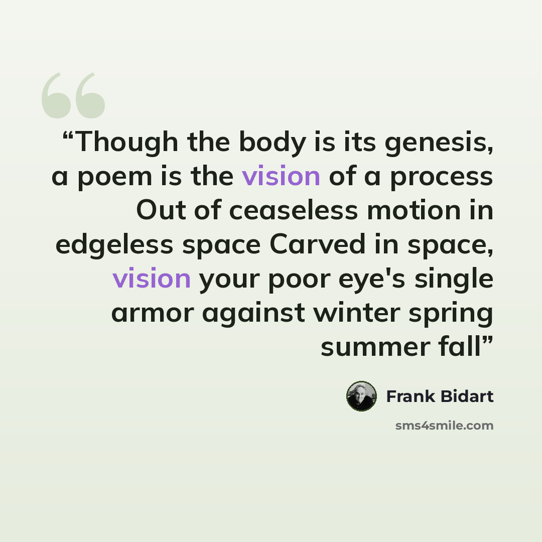 “Though the body is its genesis, a poem is the vision of a process Out of ceaseless motion in edgeless space Carved in space, vision your poor eye's single armor against winter spring summer fall” quote by Frank Bidart