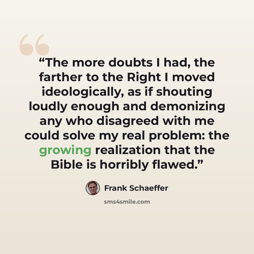 “The more doubts I had, the farther to the Right I moved ideologically, as if shouting loudly enough and demonizing any who disagreed with me could solve my real problem: the growing realization that the Bible is horribly flawed.” quote by Frank Schaeffer