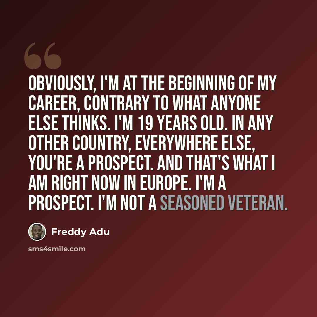 “Obviously, I'm at the beginning of my career, contrary to what anyone else thinks. I'm 19 years old. In any other country, everywhere else, you're a prospect. And that's what I am right now in Europe. I'm a prospect. I'm not a seasoned veteran.” quote by Freddy Adu