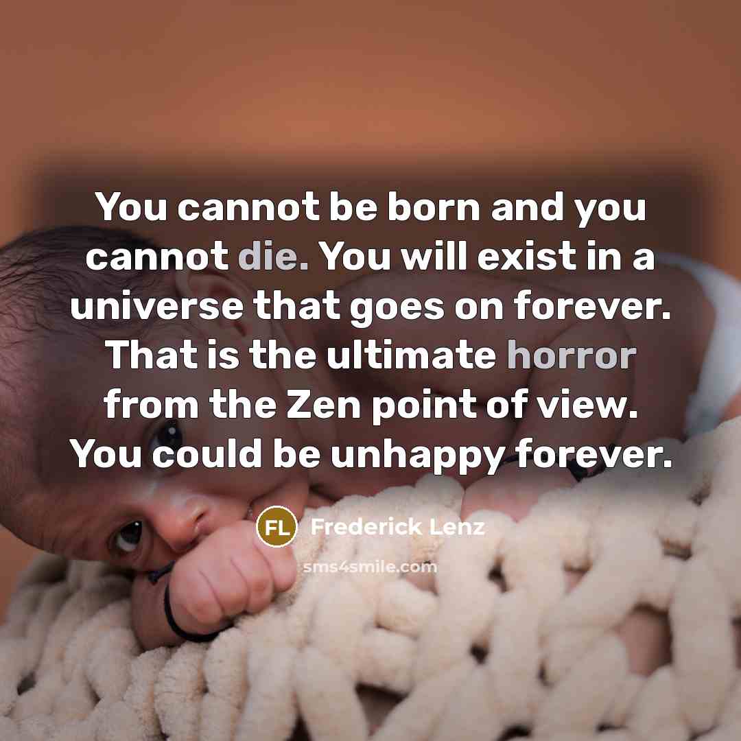 “You cannot be born and you cannot die. You will exist in a universe that goes on forever. That is the ultimate horror from the Zen point of view. You could be unhappy forever.” quote by Frederick Lenz