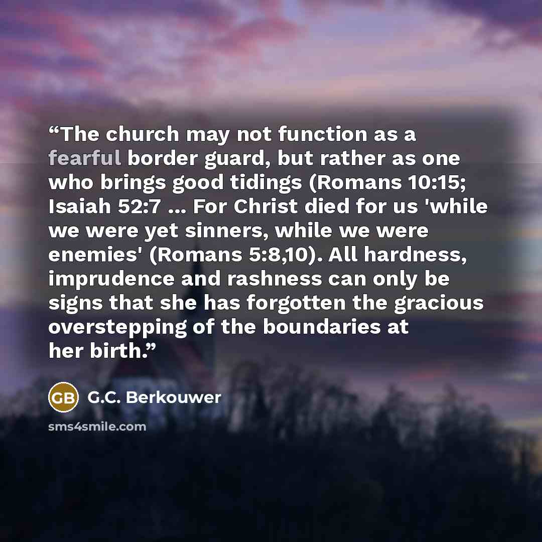 “The church may not function as a fearful border guard, but rather as one who brings good tidings (Romans 10:15; Isaiah 52:7 ... For Christ died for us 'while we were yet sinners, while we were enemies' (Romans 5:8,10). All hardness, imprudence and rashness can only be signs that she has forgotten…” quote by G.C. Berkouwer