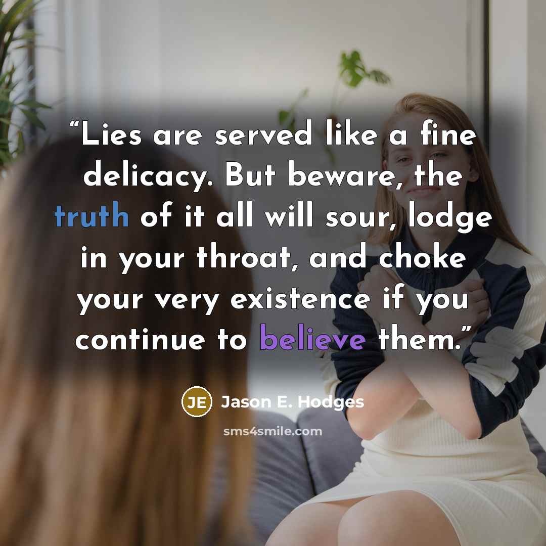 “Lies are served like a fine delicacy. But beware, the truth of it all will sour, lodge in your throat, and choke your very existence if you continue to believe them.” quote by Jason E. Hodges