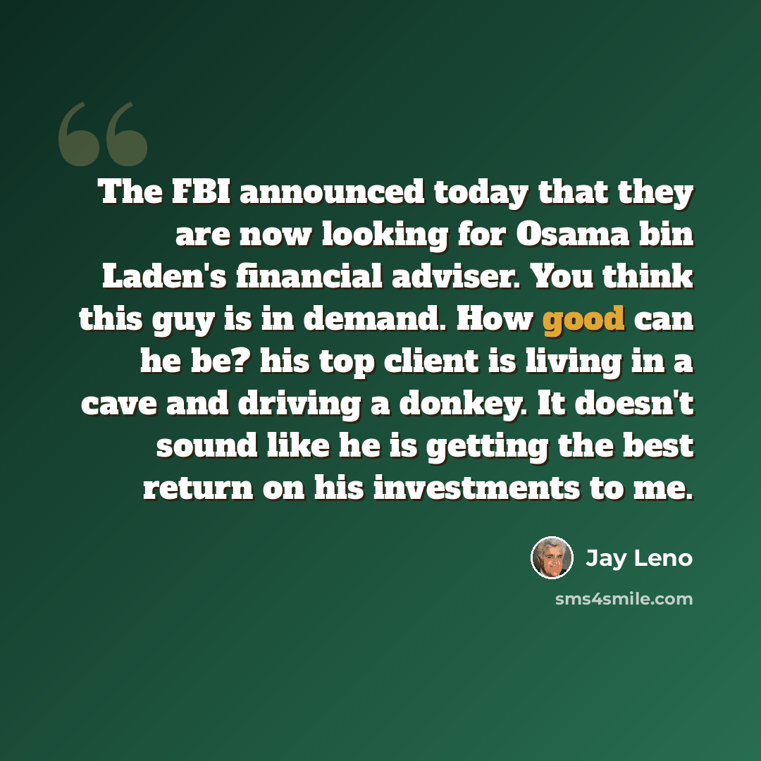 “The FBI announced today that they are now looking for Osama bin Laden's financial adviser. You think this guy is in demand. How good can he be? his top client is living in a cave and driving a donkey. It doesn't sound like he is getting the best return on his investments to me.” quote by Jay Leno