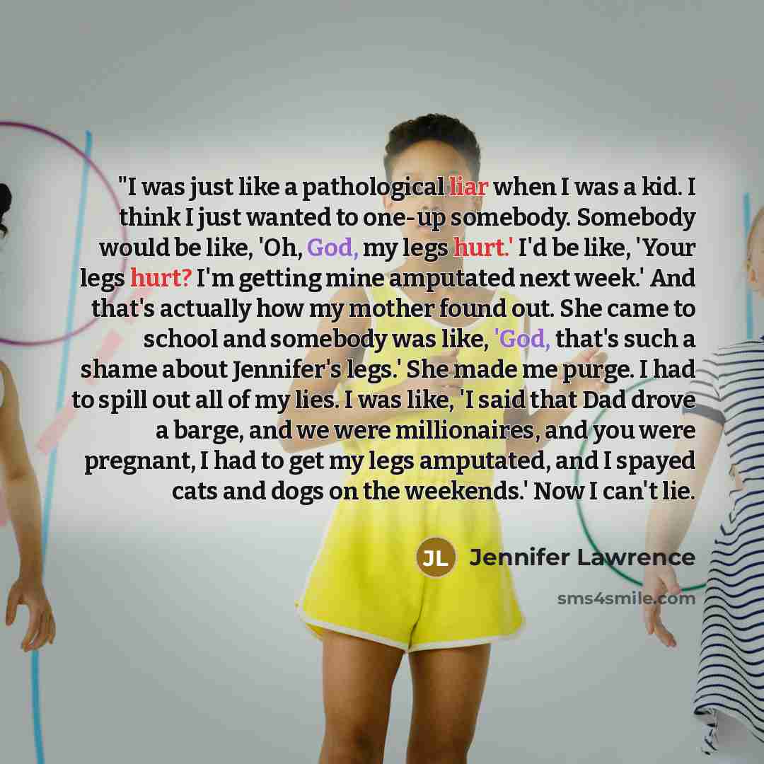 “"I was just like a pathological liar when I was a kid. I think I just wanted to one-up somebody. Somebody would be like, 'Oh, God, my legs hurt.' I'd be like, 'Your legs hurt? I'm getting mine amputated next week.' And that's actually how my mother found out. She came to school and somebody was…” quote by Jennifer Lawrence