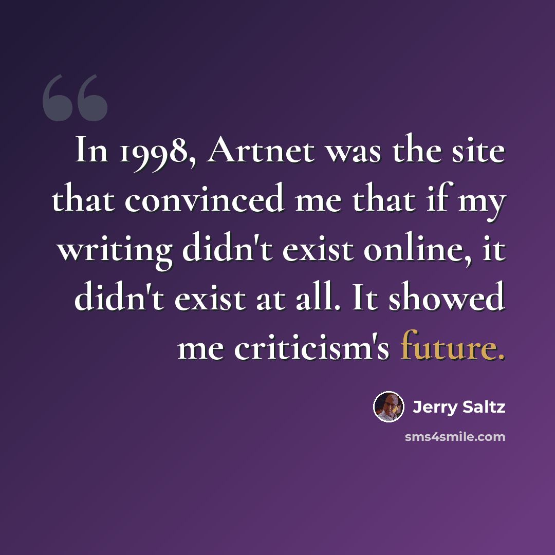 “In 1998, Artnet was the site that convinced me that if my writing didn't exist online, it didn't exist at all. It showed me criticism's future.” quote by Jerry Saltz