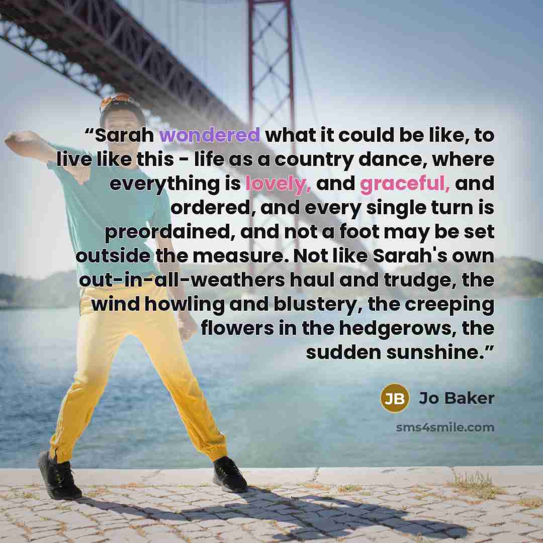 “Sarah wondered what it could be like, to live like this - life as a country dance, where everything is lovely, and graceful, and ordered, and every single turn is preordained, and not a foot may be set outside the measure. Not like Sarah's own out-in-all-weathers haul and trudge, the wind howling…” quote by Jo Baker