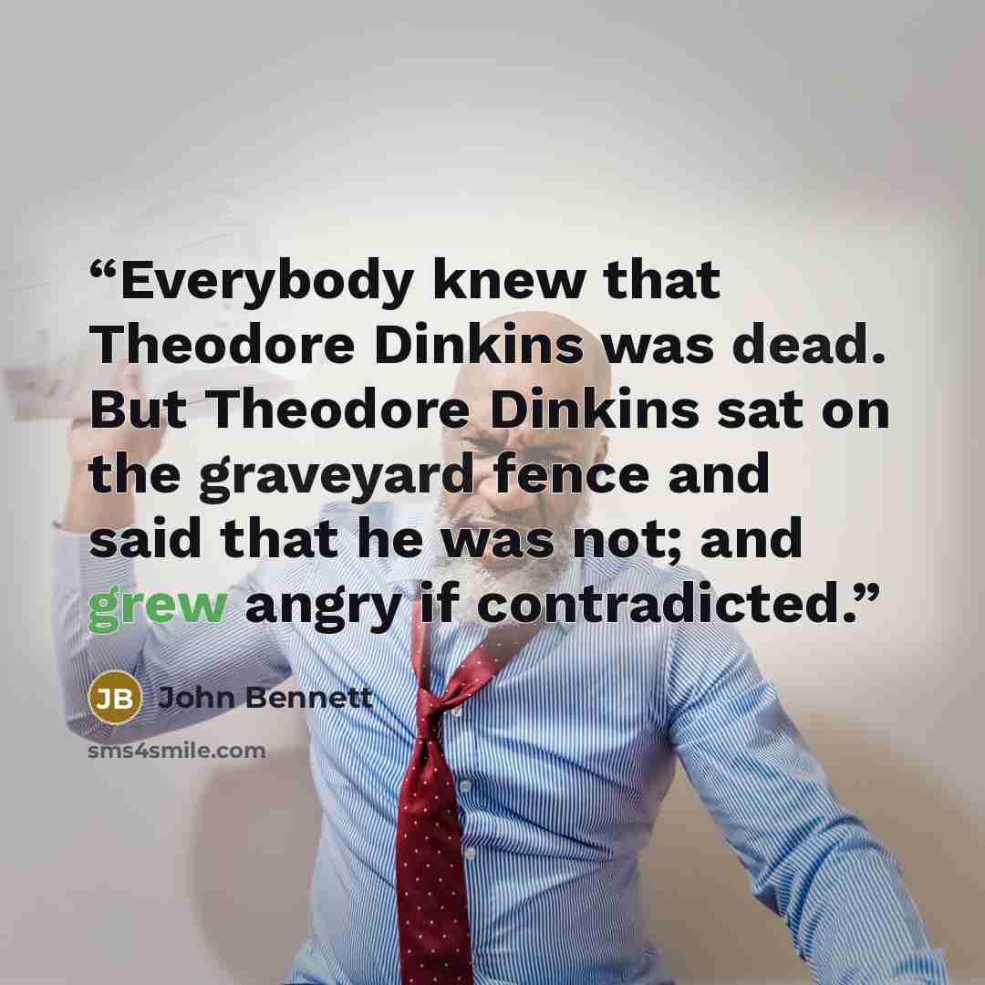 “Everybody knew that Theodore Dinkins was dead. But Theodore Dinkins sat on the graveyard fence and said that he was not; and grew angry if contradicted.” quote by John Bennett