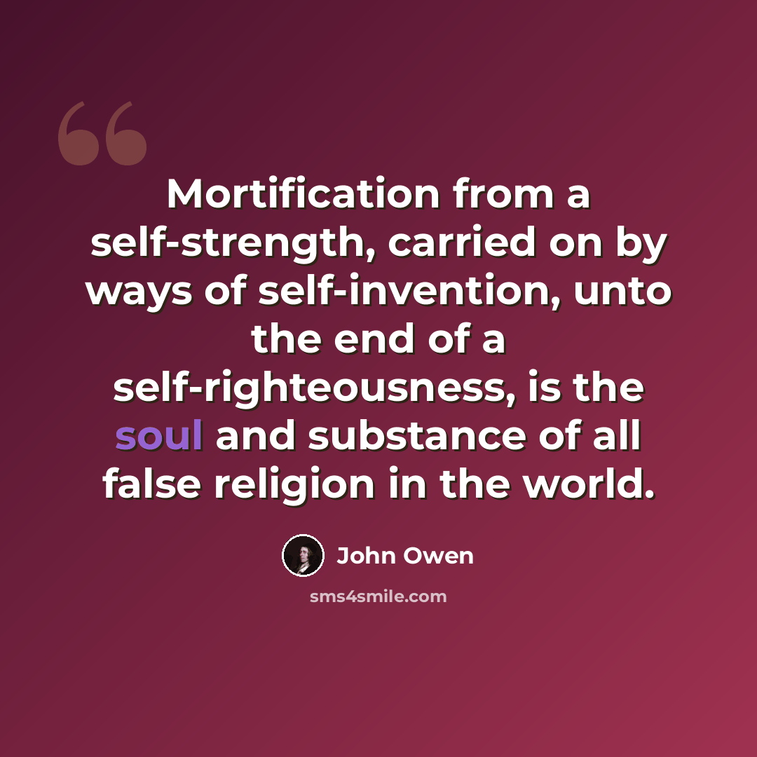 “Mortification from a self-strength, carried on by ways of self-invention, unto the end of a self-righteousness, is the soul and substance of all false religion in the world.” quote by John Owen