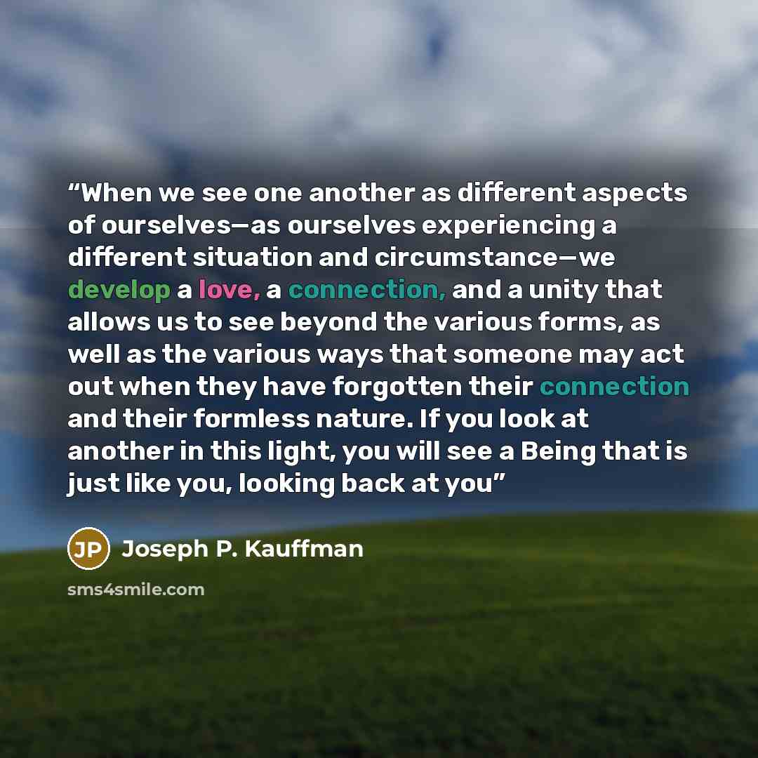 “When we see one another as different aspects of ourselves—as ourselves experiencing a different situation and circumstance—we develop a love, a connection, and a unity that allows us to see beyond the various forms, as well as the various ways that someone may act out when they have forgotten…” quote by Joseph P. Kauffman