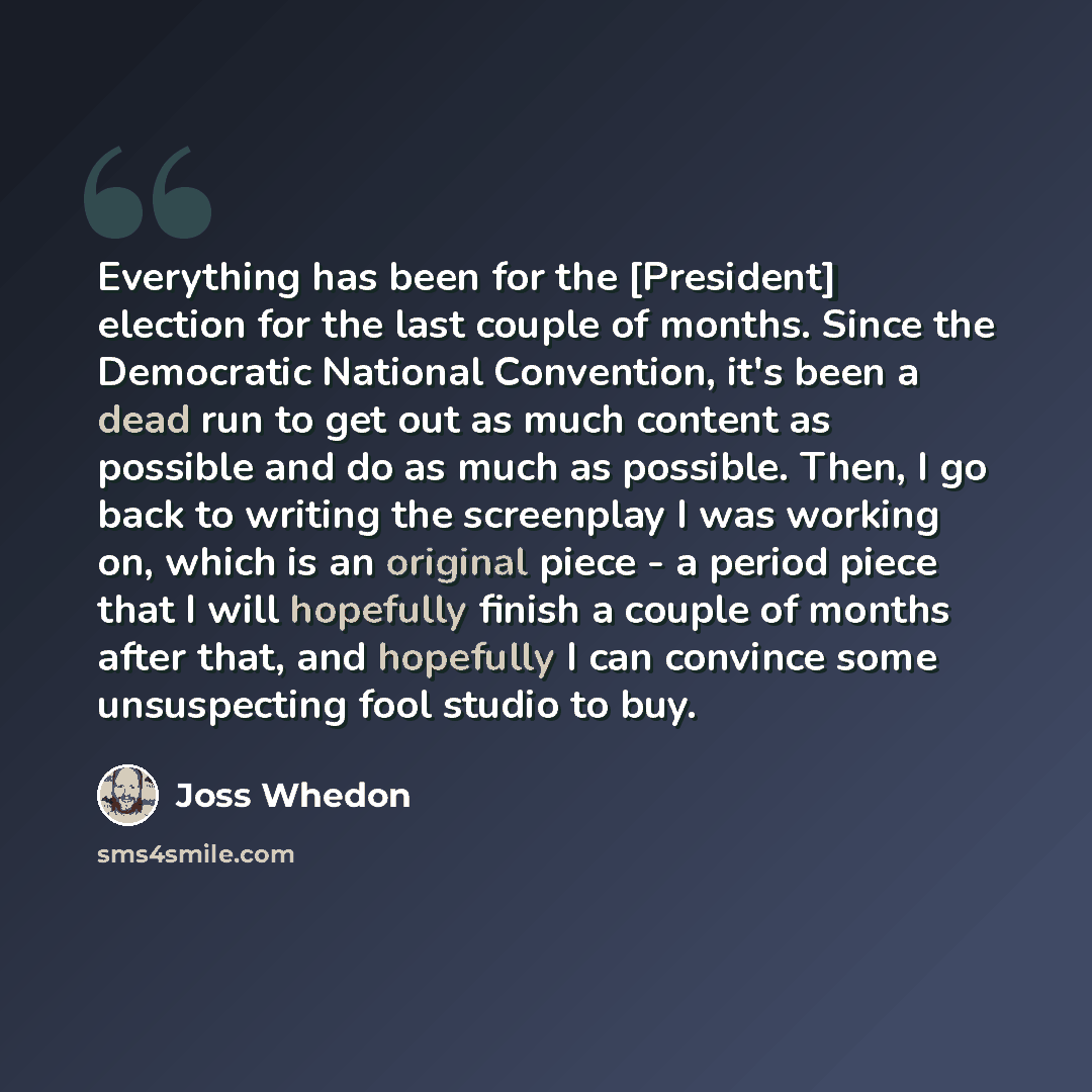“Everything has been for the [President] election for the last couple of months. Since the Democratic National Convention, it's been a dead run to get out as much content as possible and do as much as possible. Then, I go back to writing the screenplay I was working on, which is an original piece…” quote by Joss Whedon