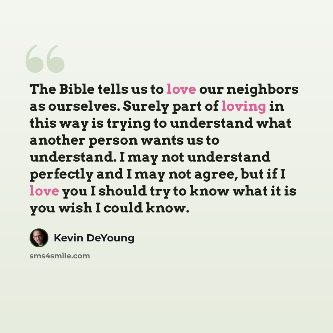 “The Bible tells us to love our neighbors as ourselves. Surely part of loving in this way is trying to understand what another person wants us to understand. I may not understand perfectly and I may not agree, but if I love you I should try to know what it is you wish I could know.” quote by Kevin DeYoung