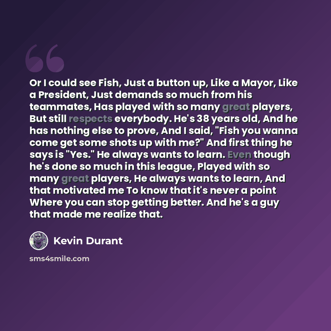 “Or I could see Fish, Just a button up, Like a Mayor, Like a President, Just demands so much from his teammates, Has played with so many great players, But still respects everybody. He's 38 years old, And he has nothing else to prove, And I said, "Fish you wanna come get some shots up with me?" And…” quote by Kevin Durant