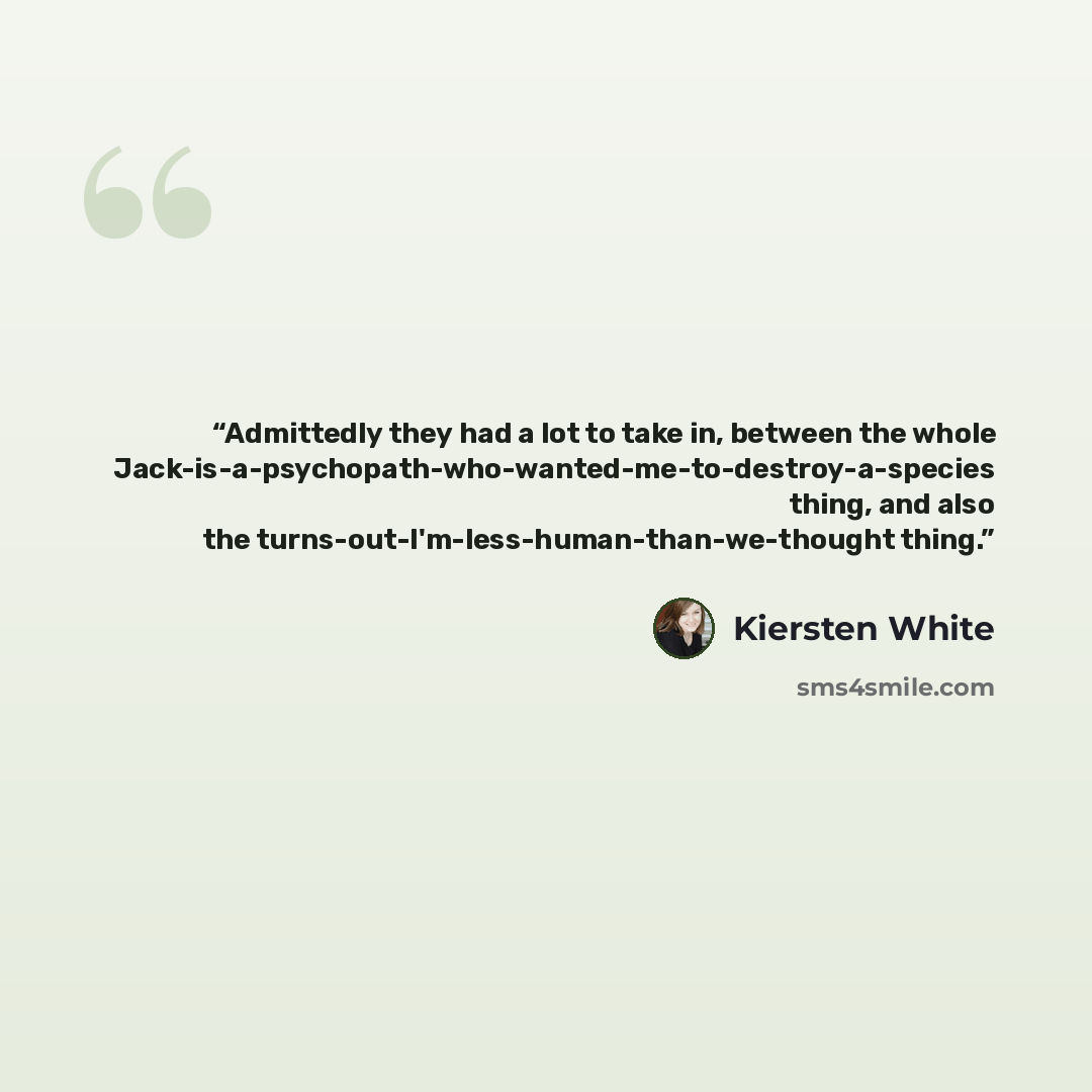 “Admittedly they had a lot to take in, between the whole Jack-is-a-psychopath-who-wanted-me-to-destroy-a-species thing, and also the turns-out-I'm-less-human-than-we-thought thing.” quote by Kiersten White