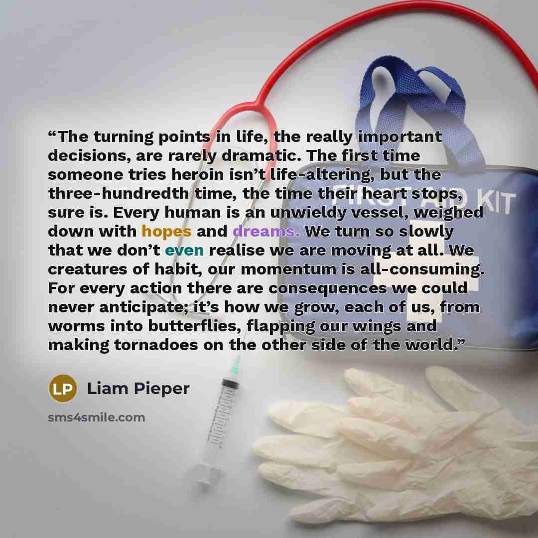 “The turning points in life, the really important decisions, are rarely dramatic. The first time someone tries heroin isn’t life-altering, but the three-hundredth time, the time their heart stops, sure is. Every human is an unwieldy vessel, weighed down with hopes and dreams. We turn so slowly that…” quote by Liam Pieper