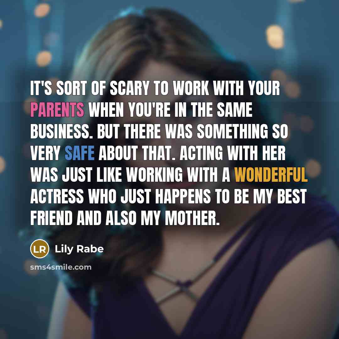 “It's sort of scary to work with your parents when you're in the same business. But there was something so very safe about that. Acting with her was just like working with a wonderful actress who just happens to be my best friend and also my mother.” quote by Lily Rabe