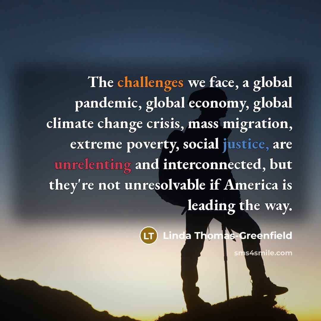 “The challenges we face, a global pandemic, global economy, global climate change crisis, mass migration, extreme poverty, social justice, are unrelenting and interconnected, but they're not unresolvable if America is leading the way.” quote by Linda Thomas-Greenfield