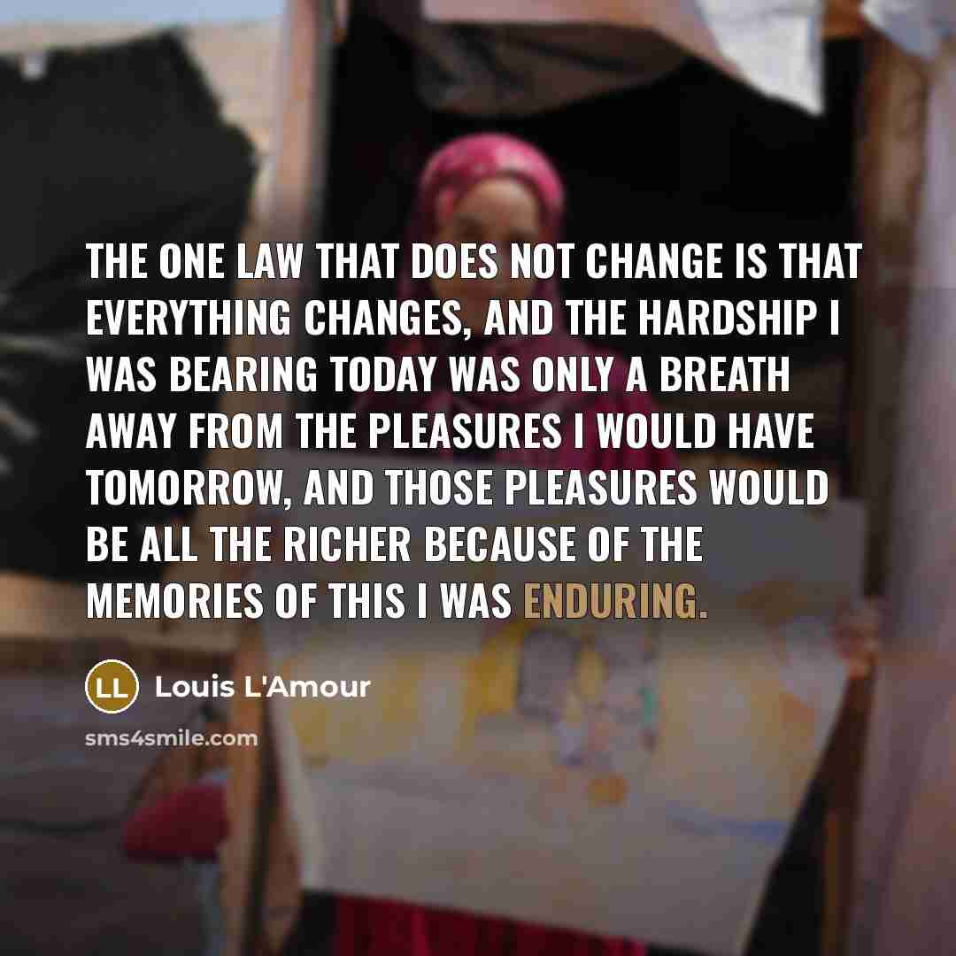 “The one law that does not change is that everything changes, and the hardship I was bearing today was only a breath away from the pleasures I would have tomorrow, and those pleasures would be all the richer because of the memories of this I was enduring.” quote by Louis L'Amour